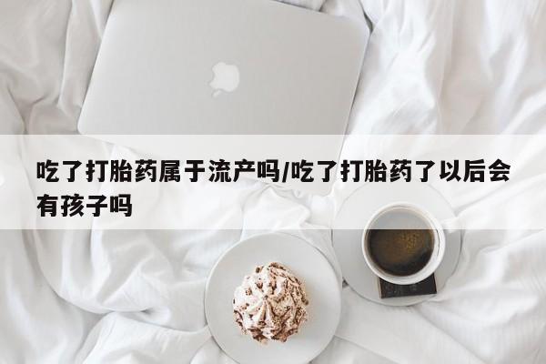 打胎药私人微信购买吃了打胎药属于流产吗/吃了打胎药了以后会有孩子吗