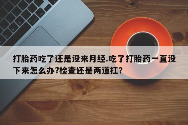 打胎药私人微信购买打胎药吃了还是没来月经.吃了打胎药一直没下来怎么办?检查还是两道扛？