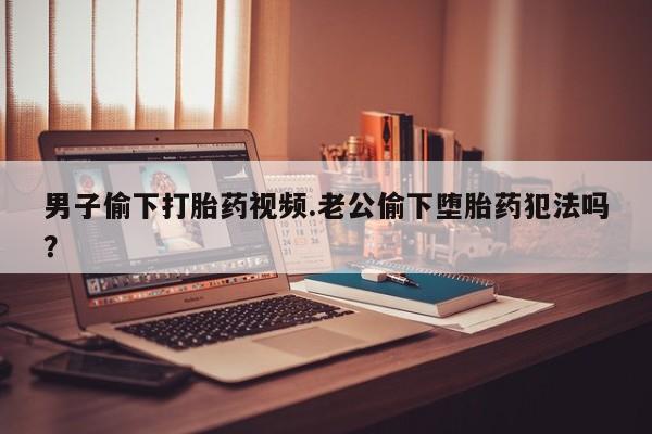 打胎药私人微信购买男子偷下打胎药视频.老公偷下堕胎药犯法吗？