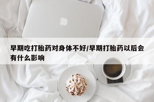 打胎药私人微信购买早期吃打胎药对身体不好/早期打胎药以后会有什么影响