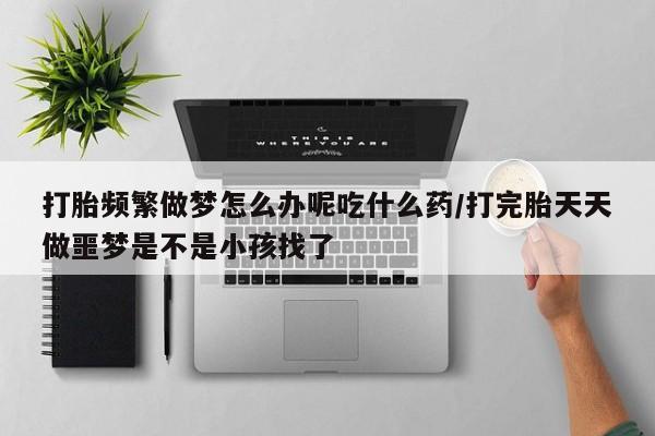 打胎药私人微信购买打胎频繁做梦怎么办呢吃什么药/打完胎天天做噩梦是不是小孩找了