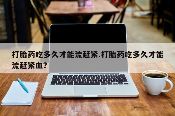 打胎药私人微信购买打胎药吃多久才能流赶紧.打胎药吃多久才能流赶紧血？