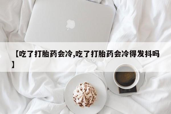 打胎药私人微信购买【吃了打胎药会冷,吃了打胎药会冷得发抖吗】