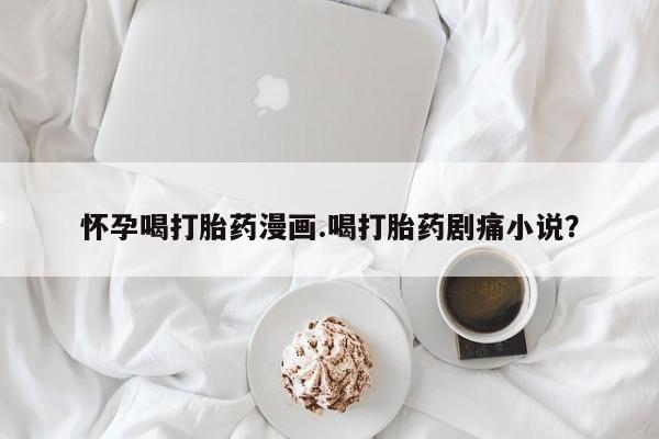 打胎药私人微信购买怀孕喝打胎药漫画.喝打胎药剧痛小说？