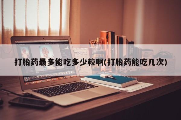 打胎药私人微信购买打胎药最多能吃多少粒啊(打胎药能吃几次)