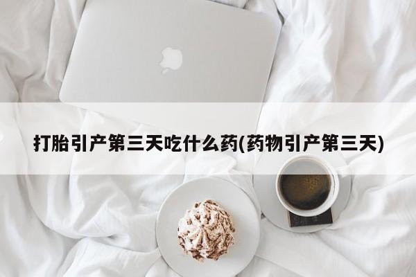 打胎药私人微信购买打胎引产第三天吃什么药(药物引产第三天)