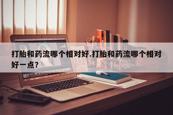 打胎药私人微信购买打胎和药流哪个相对好.打胎和药流哪个相对好一点？