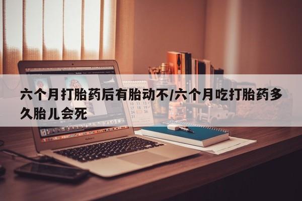 打胎药私人微信购买六个月打胎药后有胎动不/六个月吃打胎药多久胎儿会死