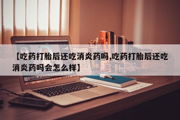 打胎药私人微信购买【吃药打胎后还吃消炎药吗,吃药打胎后还吃消炎药吗会怎么样】