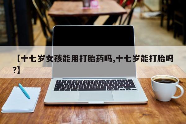 打胎药私人微信购买【十七岁女孩能用打胎药吗,十七岁能打胎吗?】