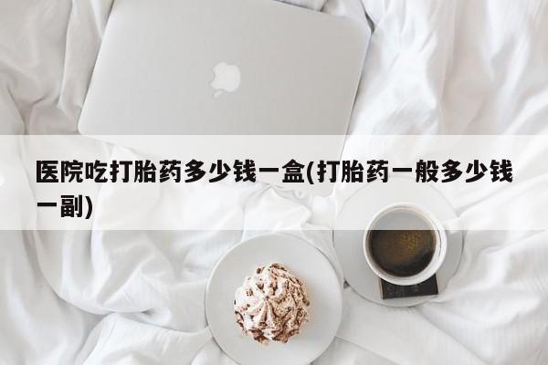 打胎药私人微信购买医院吃打胎药多少钱一盒(打胎药一般多少钱一副)