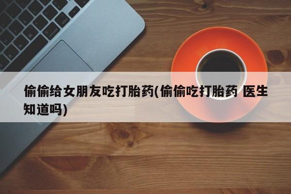 打胎药私人微信购买偷偷给女朋友吃打胎药(偷偷吃打胎药 医生知道吗)