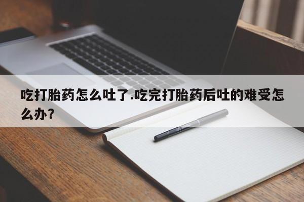 打胎药私人微信购买吃打胎药怎么吐了.吃完打胎药后吐的难受怎么办？