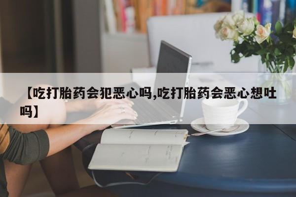 打胎药私人微信购买【吃打胎药会犯恶心吗,吃打胎药会恶心想吐吗】