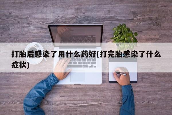 打胎药私人微信购买打胎后感染了用什么药好(打完胎感染了什么症状)