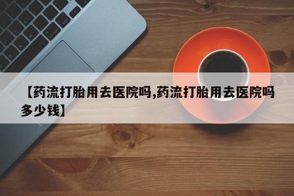 打胎药私人微信购买【药流打胎用去医院吗,药流打胎用去医院吗多少钱】