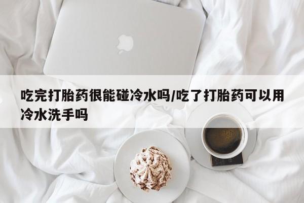 打胎药私人微信购买吃完打胎药很能碰冷水吗/吃了打胎药可以用冷水洗手吗