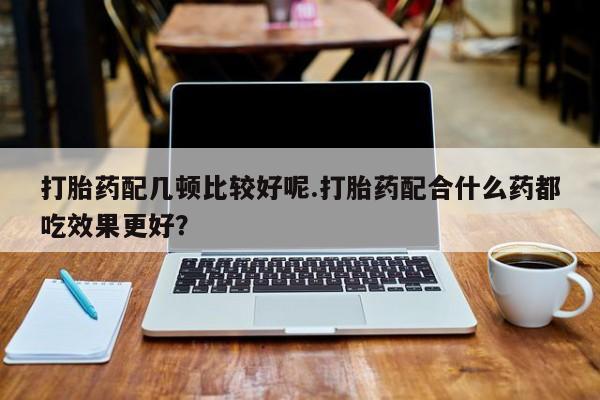 打胎药私人微信购买打胎药配几顿比较好呢.打胎药配合什么药都吃效果更好？