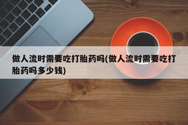 打胎药私人微信购买做人流时需要吃打胎药吗(做人流时需要吃打胎药吗多少钱)