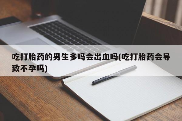 打胎药私人微信购买吃打胎药的男生多吗会出血吗(吃打胎药会导致不孕吗)