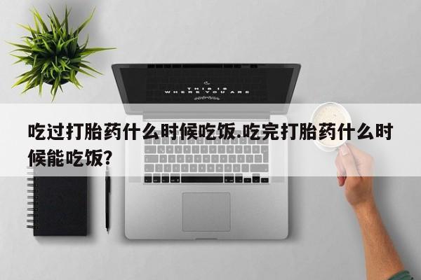 打胎药私人微信购买吃过打胎药什么时候吃饭.吃完打胎药什么时候能吃饭？