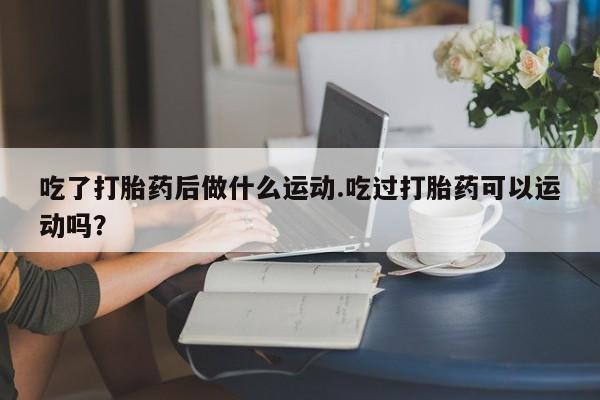 打胎药私人微信购买吃了打胎药后做什么运动.吃过打胎药可以运动吗？
