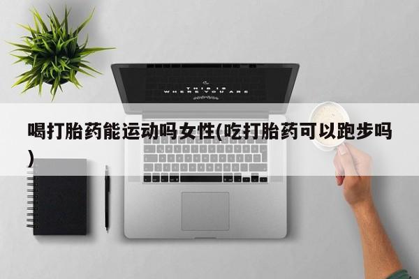 打胎药私人微信购买喝打胎药能运动吗女性(吃打胎药可以跑步吗)