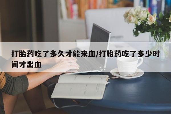 打胎药私人微信购买打胎药吃了多久才能来血/打胎药吃了多少时间才出血