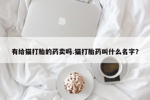 打胎药私人微信购买有给猫打胎的药卖吗.猫打胎药叫什么名字？