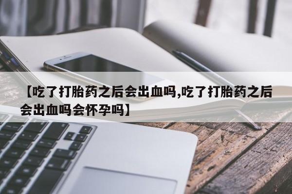 打胎药私人微信购买【吃了打胎药之后会出血吗,吃了打胎药之后会出血吗会怀孕吗】
